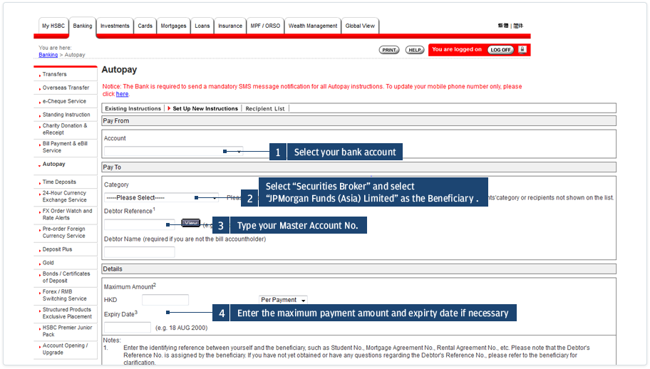 Select the bank account from which you wish to pay. Select the Category “Securities Broker” and the Beneficiary “JPMorgan Funds (Asia) Limited”. Then enter your 12-digit MasterAccount Number as the Debtor Reference.<br><br>If necessary, you may set a maximum payment amount and an expiry date here. Then press “Go” and follow the instructions on the screen to complete the setup. It normally takes 3-5 days to process your instruction.